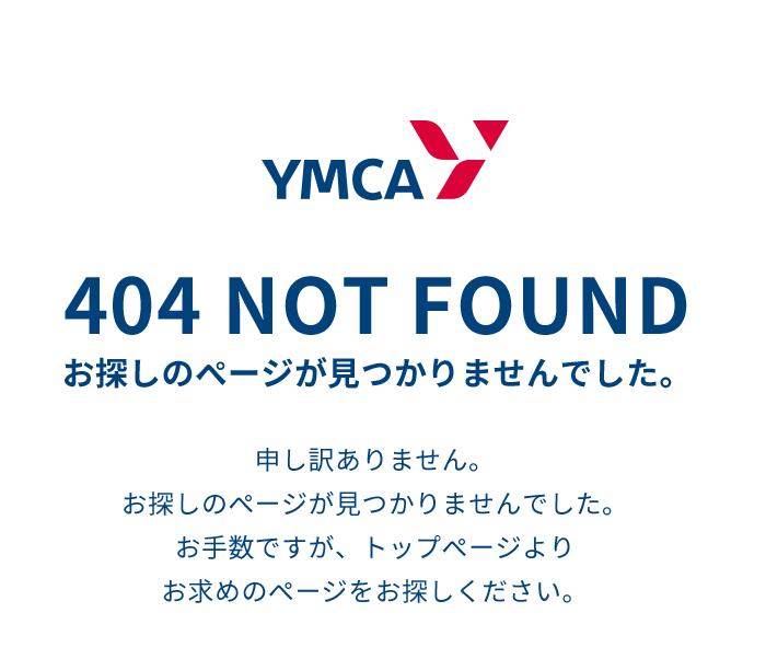 YMCA 404 NOT FOUND お探しのページが見つかりませんでした。 申し訳ありません。お探しのページが見つかりませんでした。お手数ですが、トップページよりお求めのページをお探しください。